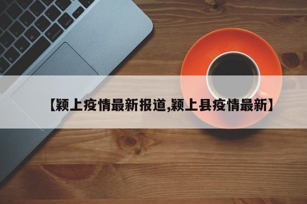 【颖上疫情最新报道,颖上县疫情最新】