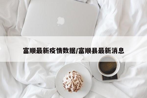 富顺最新疫情数据/富顺县最新消息