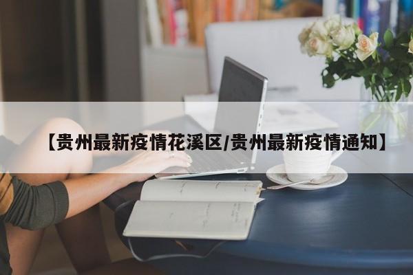 【贵州最新疫情花溪区/贵州最新疫情通知】