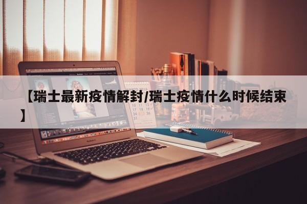 【瑞士最新疫情解封/瑞士疫情什么时候结束】