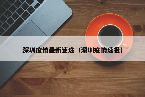 深圳疫情最新速递（深圳疫情速报）