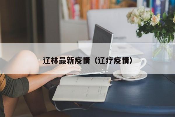 辽林最新疫情（辽疗疫情）