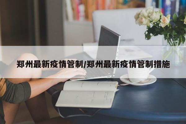 郑州最新疫情管制/郑州最新疫情管制措施