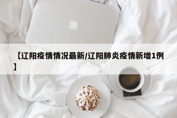 【辽阳疫情情况最新/辽阳肺炎疫情新增1例】