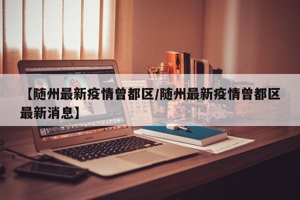 【随州最新疫情曾都区/随州最新疫情曾都区最新消息】