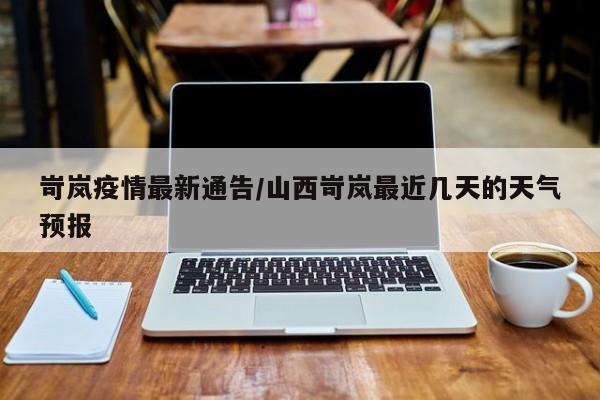 岢岚疫情最新通告/山西岢岚最近几天的天气预报