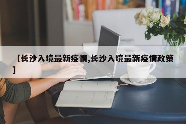 【长沙入境最新疫情,长沙入境最新疫情政策】