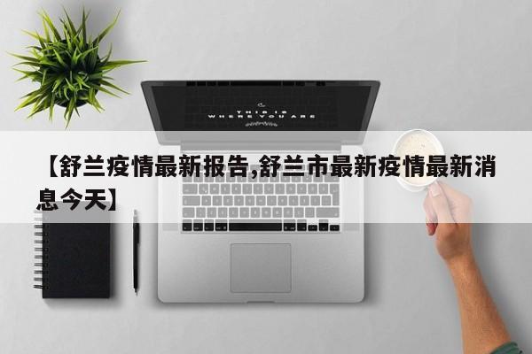 【舒兰疫情最新报告,舒兰市最新疫情最新消息今天】