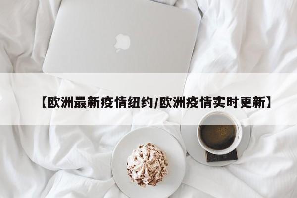 【欧洲最新疫情纽约/欧洲疫情实时更新】
