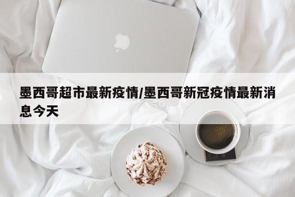 墨西哥超市最新疫情/墨西哥新冠疫情最新消息今天