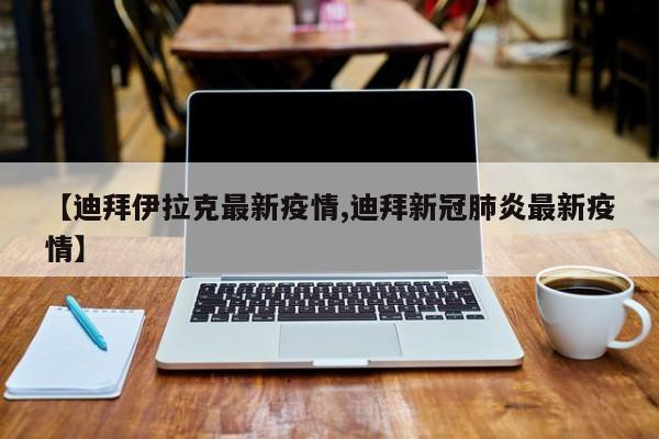 【迪拜伊拉克最新疫情,迪拜新冠肺炎最新疫情】