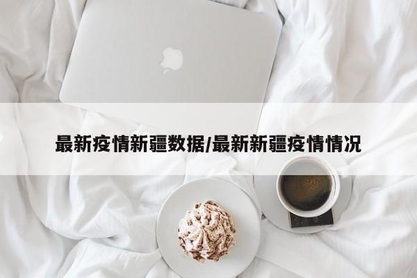 最新疫情新疆数据/最新新疆疫情情况