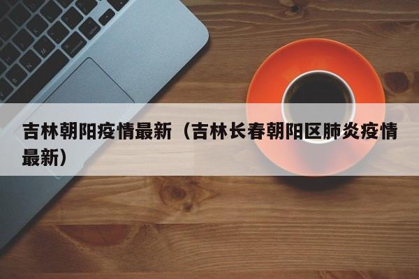 吉林朝阳疫情最新（吉林长春朝阳区肺炎疫情最新）
