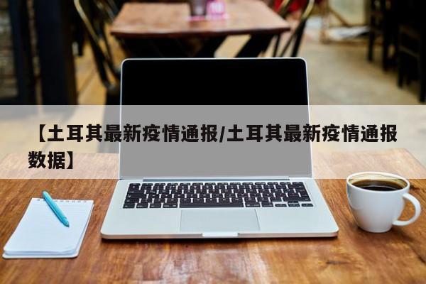 【土耳其最新疫情通报/土耳其最新疫情通报数据】