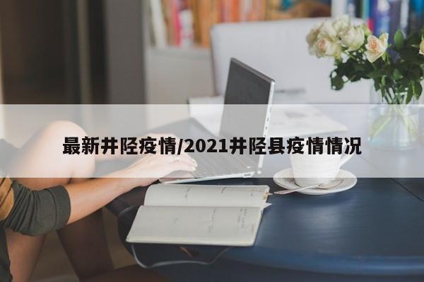 最新井陉疫情/2021井陉县疫情情况