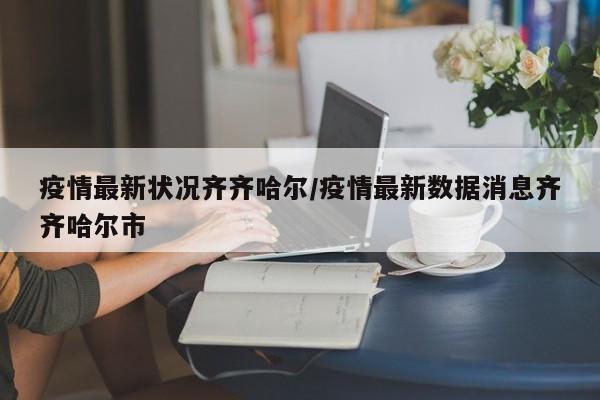 疫情最新状况齐齐哈尔/疫情最新数据消息齐齐哈尔市