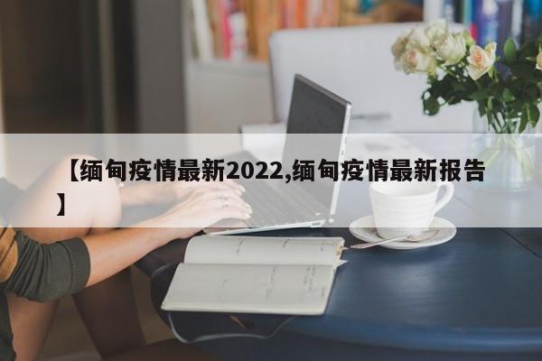 【缅甸疫情最新2022,缅甸疫情最新报告】