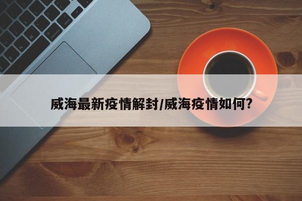威海最新疫情解封/威海疫情如何?