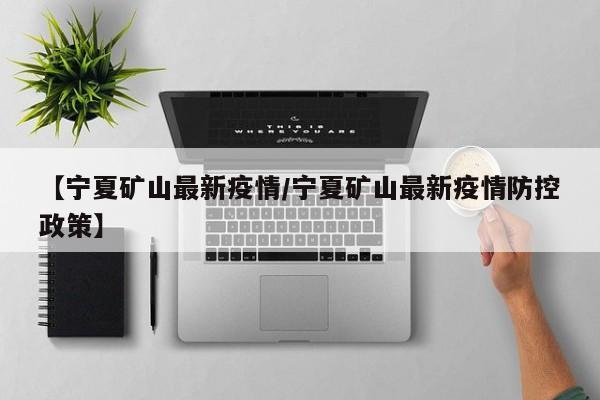 【宁夏矿山最新疫情/宁夏矿山最新疫情防控政策】