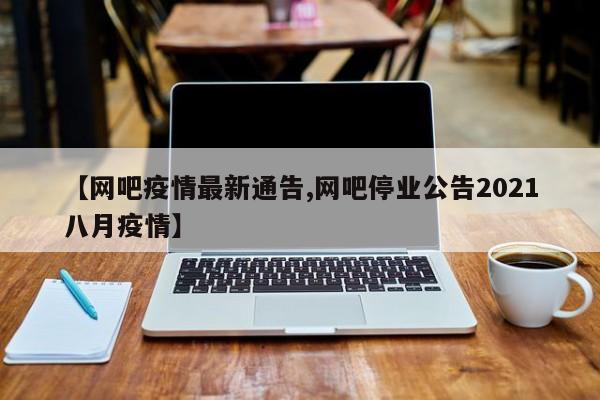 【网吧疫情最新通告,网吧停业公告2021八月疫情】