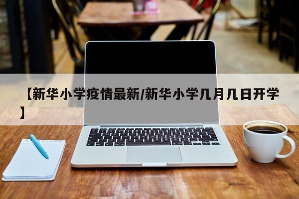 【新华小学疫情最新/新华小学几月几日开学】