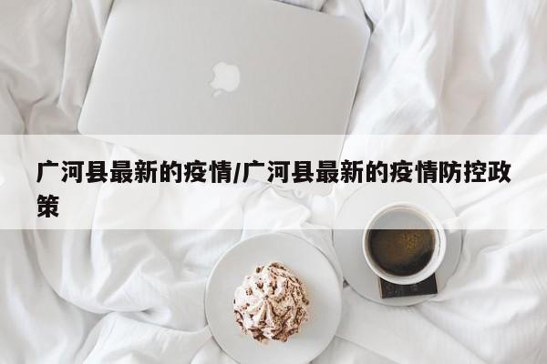 广河县最新的疫情/广河县最新的疫情防控政策