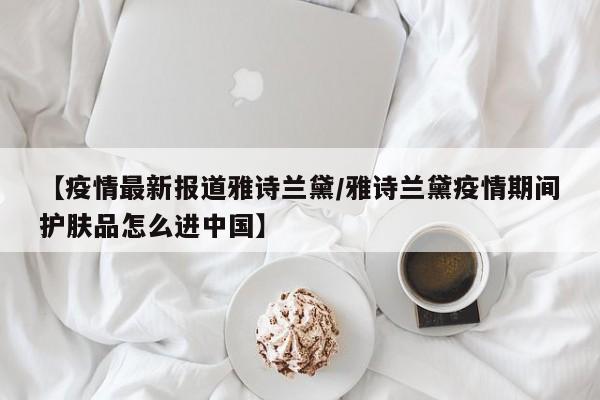 【疫情最新报道雅诗兰黛/雅诗兰黛疫情期间护肤品怎么进中国】