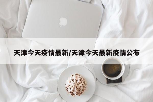 天津今天疫情最新/天津今天最新疫情公布