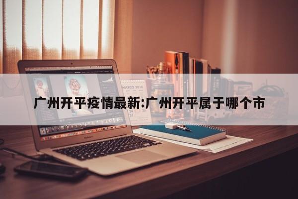 广州开平疫情最新:广州开平属于哪个市