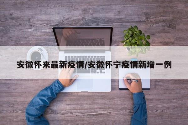 安徽怀来最新疫情/安徽怀宁疫情新增一例