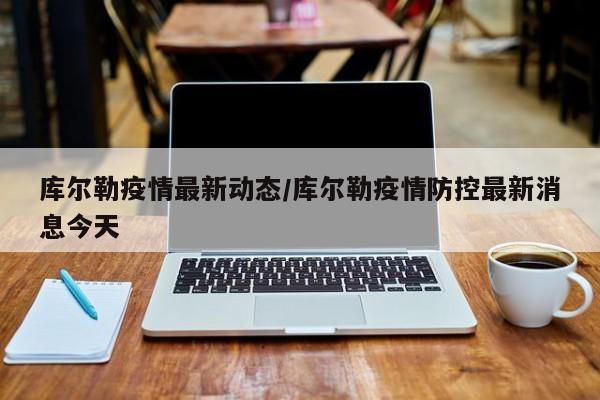 库尔勒疫情最新动态/库尔勒疫情防控最新消息今天