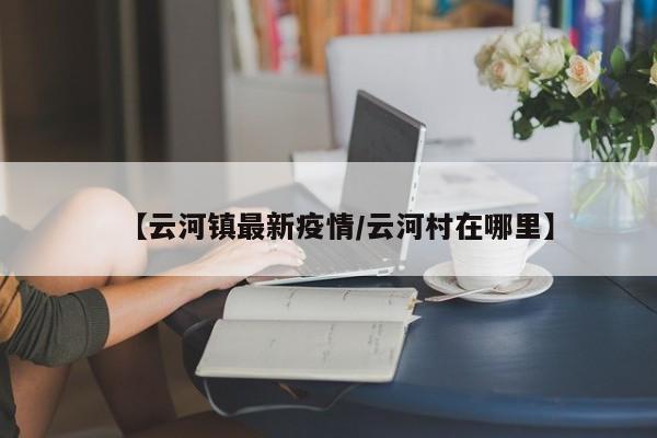 【云河镇最新疫情/云河村在哪里】