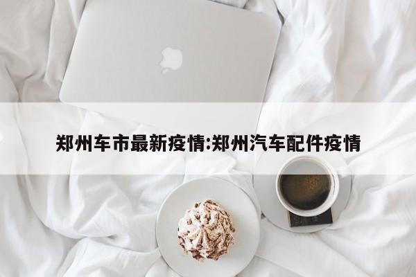 郑州车市最新疫情:郑州汽车配件疫情