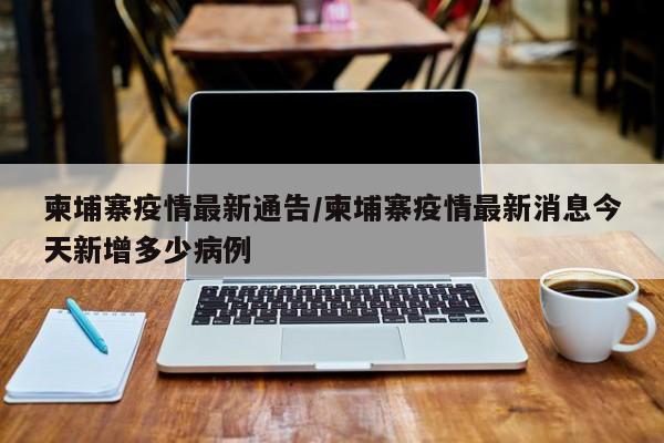 柬埔寨疫情最新通告/柬埔寨疫情最新消息今天新增多少病例