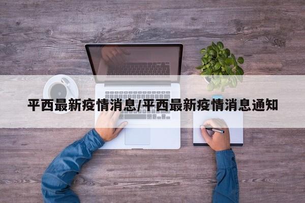 平西最新疫情消息/平西最新疫情消息通知