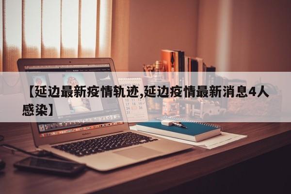 【延边最新疫情轨迹,延边疫情最新消息4人感染】