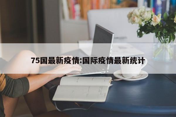 75国最新疫情:国际疫情最新统计