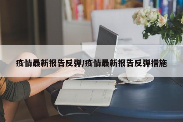 疫情最新报告反弹/疫情最新报告反弹措施