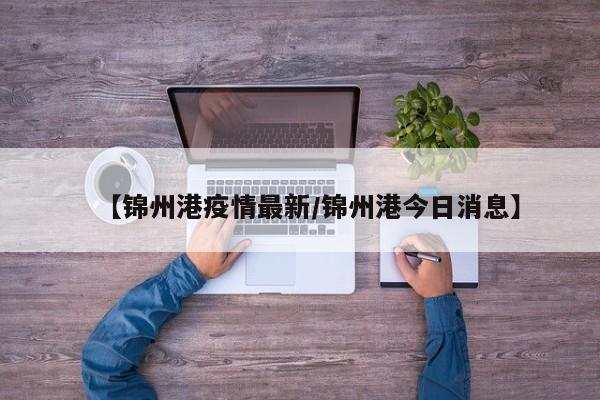 【锦州港疫情最新/锦州港今日消息】